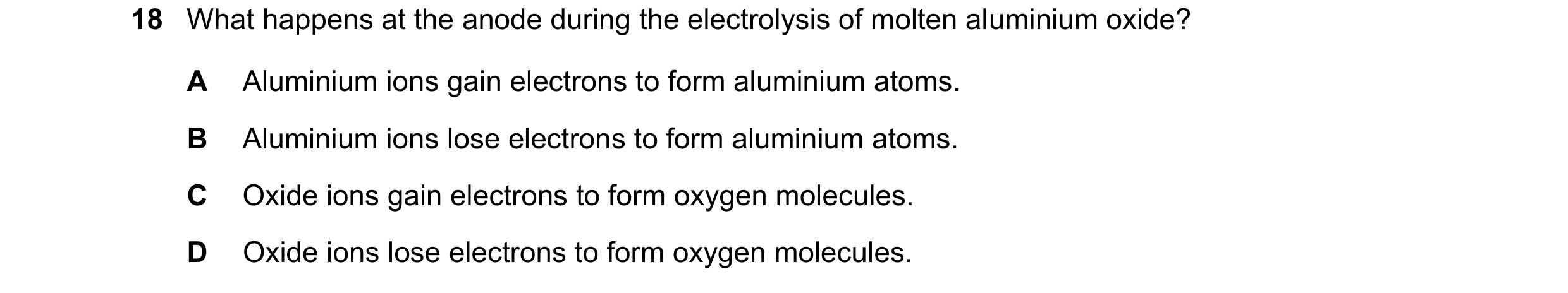 Question 31: What happens at the anode during the electrolysis of molten aluminium oxide? A Aluminium ions gain electrons to form aluminium atoms. B Alu…