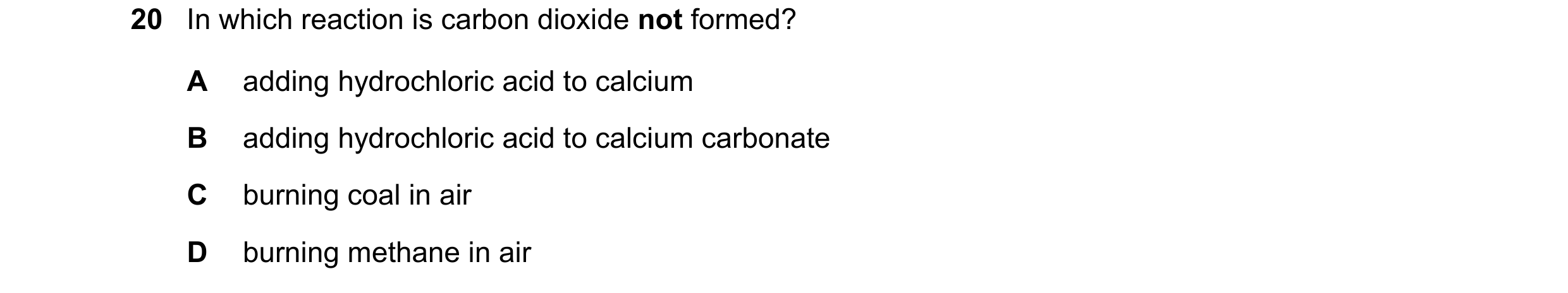 Question 23: In which reaction is carbon dioxide not formed? A adding hydrochloric acid to calcium B adding hydrochloric acid to calcium carbonate C bur…