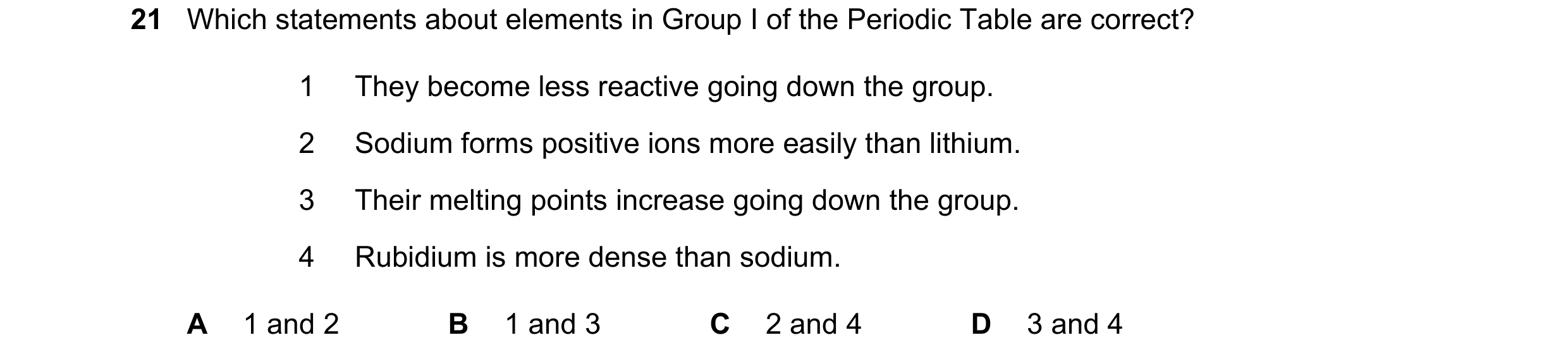 Question 11: Which statements about elements in Group I of the Periodic Table are correct? 1 They become less reactive going down the group. 2 Sodium fo…