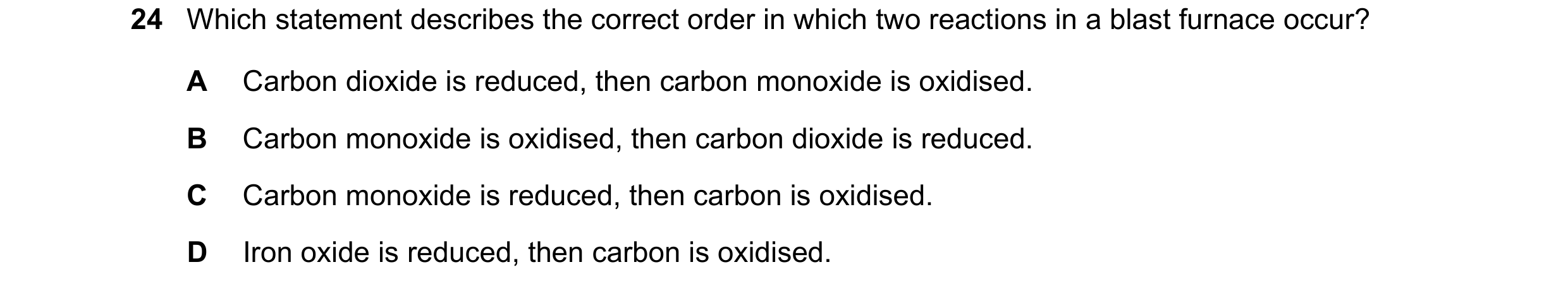 Question 25: Which statement describes the correct order in which two reactions in a blast furnace occur? A Carbon dioxide is reduced, then carbon monox…