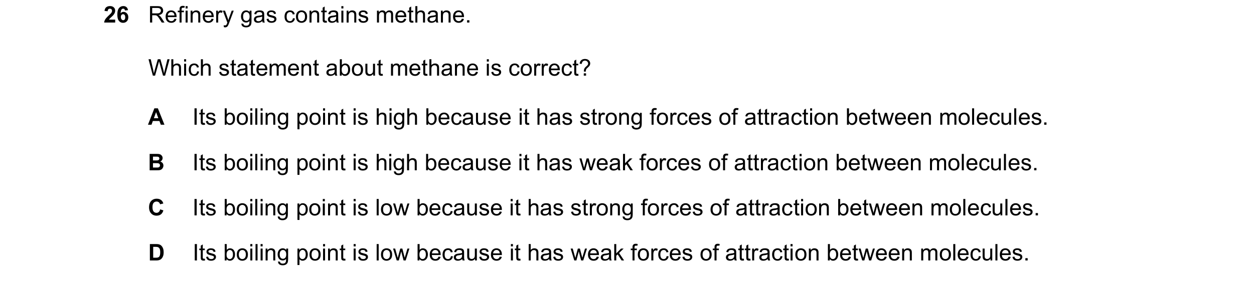 Question 14: Refinery gas contains methane. Which statement about methane is correct? A Its boiling point is high because it has strong forces of attrac…