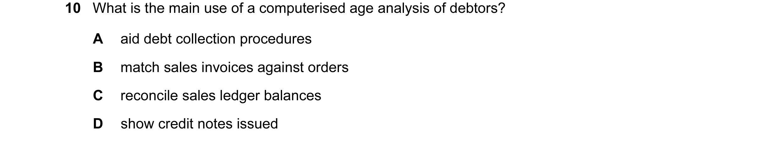 Question 74: What is the main use of a computerised age analysis of debtors? A aid debt collection procedures B match sales invoices against orders C re…