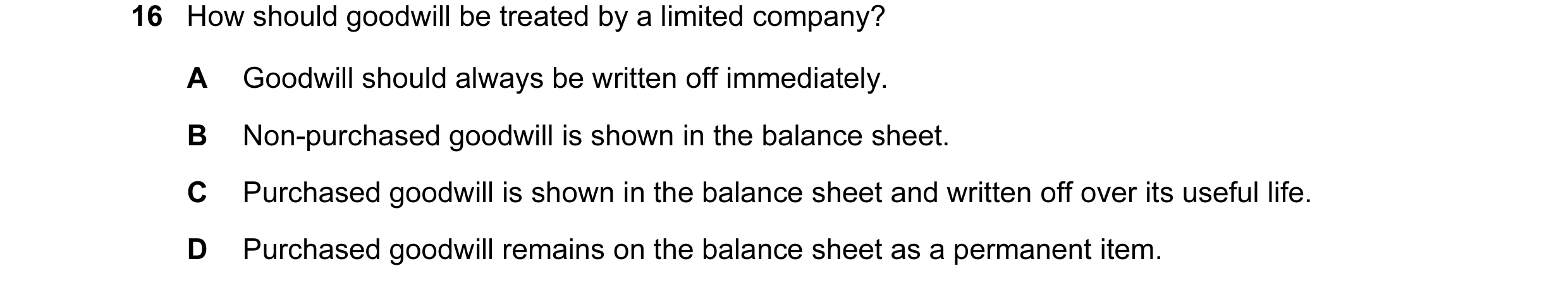 Question 6: How should goodwill be treated by a limited company? A Goodwill should always be written off immediately. B Non-purchased goodwill is shown…