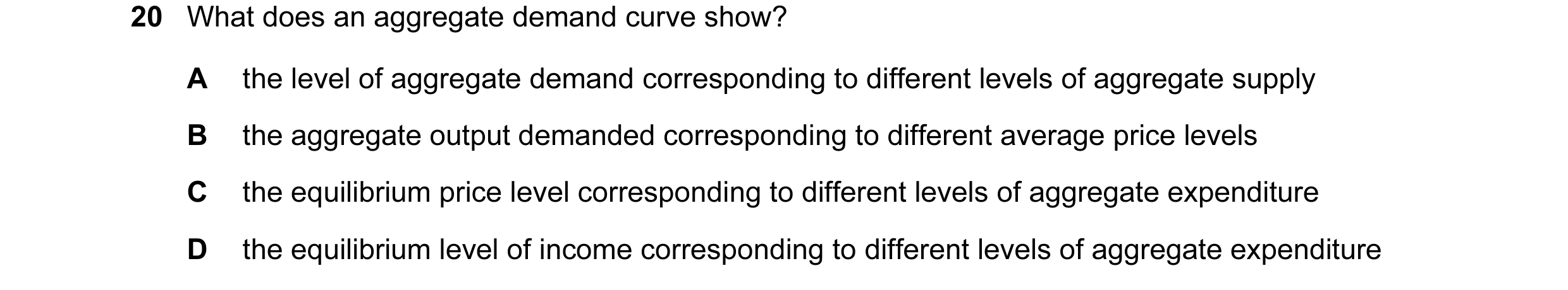 Question 42: What does an aggregate demand curve show? A the level of aggregate demand corresponding to different levels of aggregate supply B the aggre…