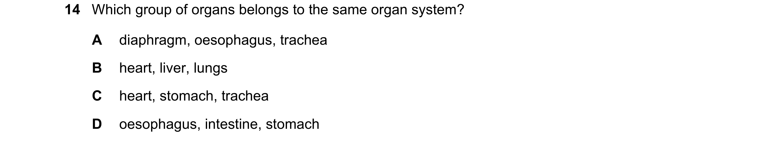 Question 48: Which group of organs belongs to the same organ system? A diaphragm, oesophagus, trachea B heart, liver, lungs C heart, stomach, trachea D …