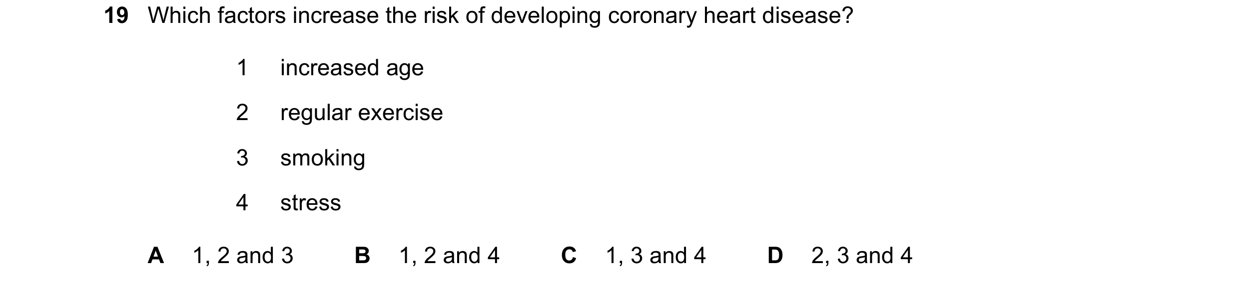 Question 18: Which factors increase the risk of developing coronary heart disease? 1 increased age 2 regular exercise 3 smoking 4 stress A 1, 2 and 3 B …