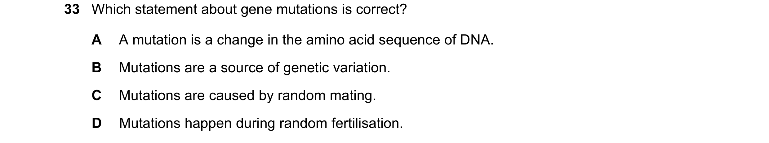 Question 41: Which statement about gene mutations is correct? A A mutation is a change in the amino acid sequence of DNA. B Mutations are a source of ge…