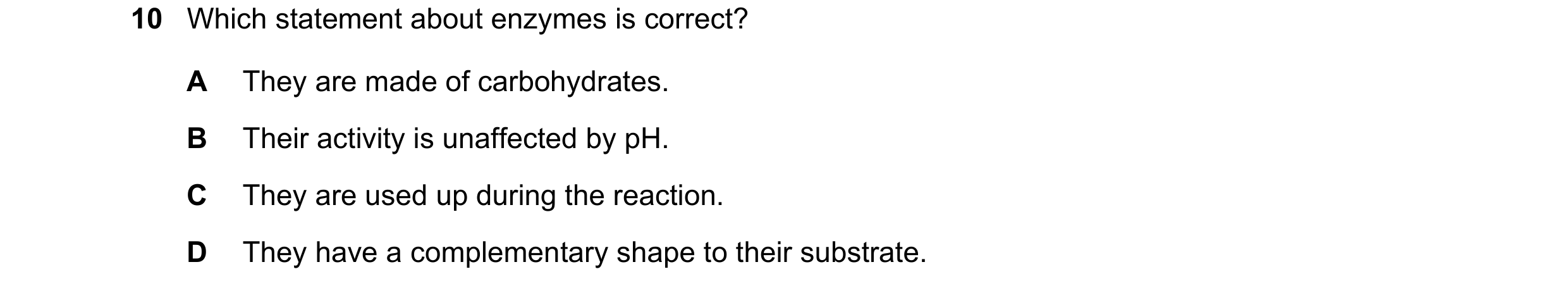 Question 16: Which statement about enzymes is correct? A They are made of carbohydrates. B Their activity is unaffected by pH. C They are used up during…