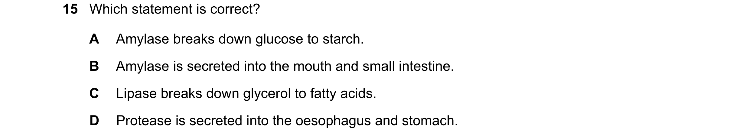 Question 13: Which statement is correct? A Amylase breaks down glucose to starch. B Amylase is secreted into the mouth and small intestine. C Lipase bre…