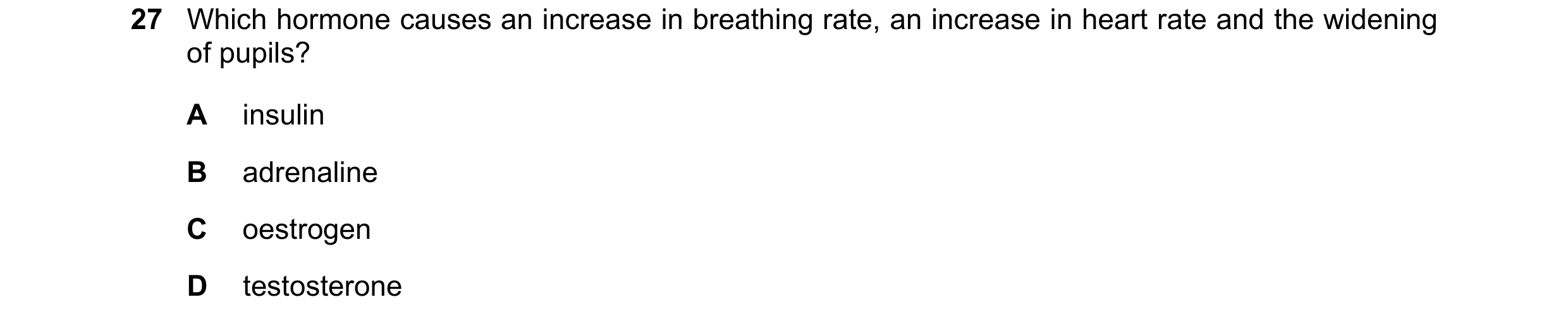 Question 23: Which hormone causes an increase in breathing rate, an increase in heart rate and the widening of pupils? A insulin B adrenaline C oestroge…
