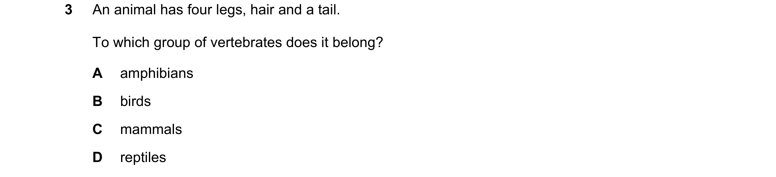 Question 19: An animal has four legs, hair and a tail. To which group of vertebrates does it belong? A amphibians B birds C mammals D reptiles