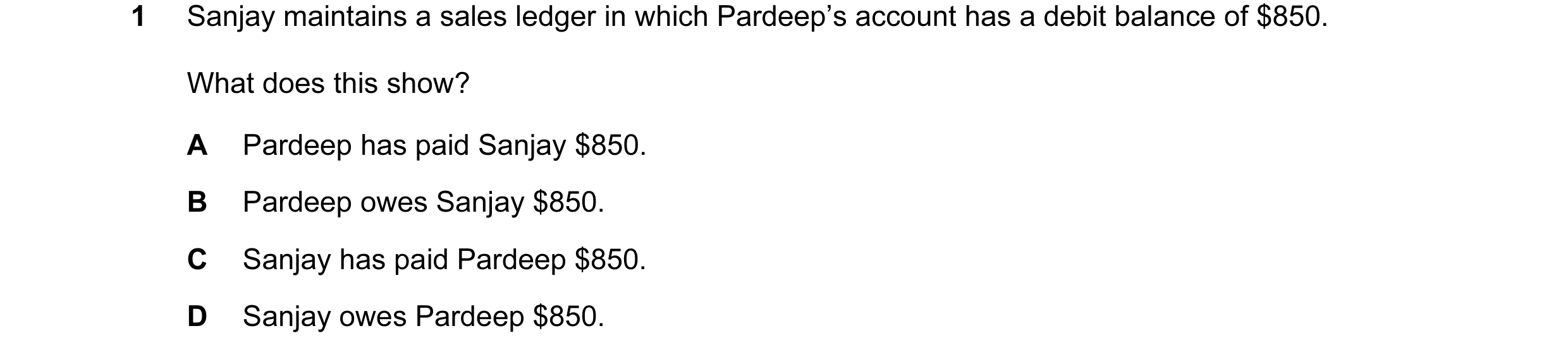 Question 135: Sanjay maintains a sales ledger in which Pardeep’s account has a debit balance of $850. What does this show? A Pardeep has paid Sanjay $850…