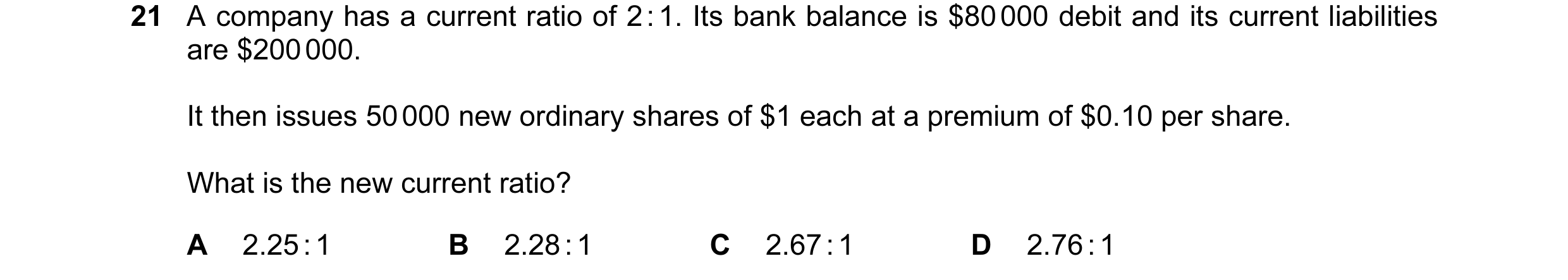 Question 200: A company has a current ratio of 2 : 1. Its bank balance is $80 000 debit and its current liabilities are $200 000. It then issues 50 000 n…