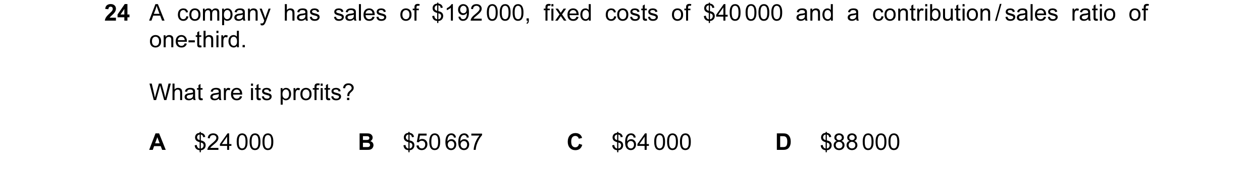 Question 170: A company has sales of $192 000, fixed costs of $40 000 and a contribution / sales ratio of one-third. What are its profits? A $24 000 B $5…