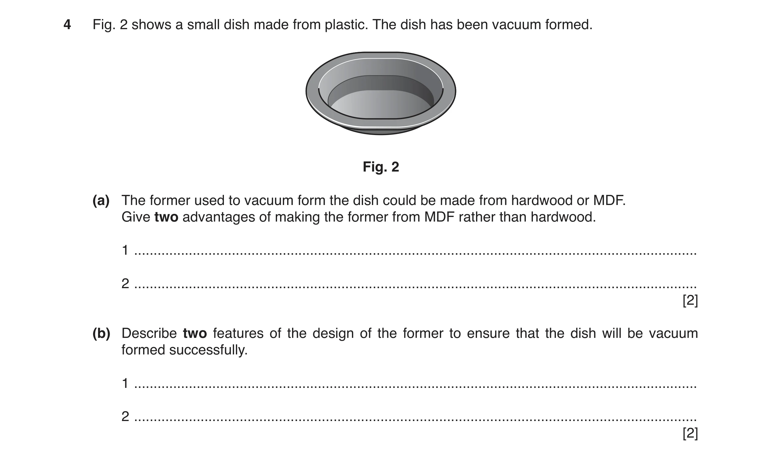 Question 124: Fig. 2 shows a small dish made from plastic. The dish has been vacuum formed. Fig. 2 (a) The former used to vacuum form the dish could be m…