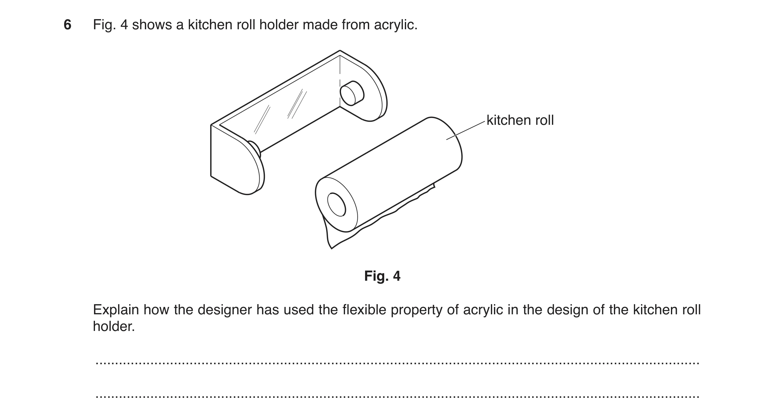 Question 126: Fig. 4 shows a kitchen roll holder made from acrylic. kitchen roll Fig. 4 Explain how the designer has used the flexible property of acryli…