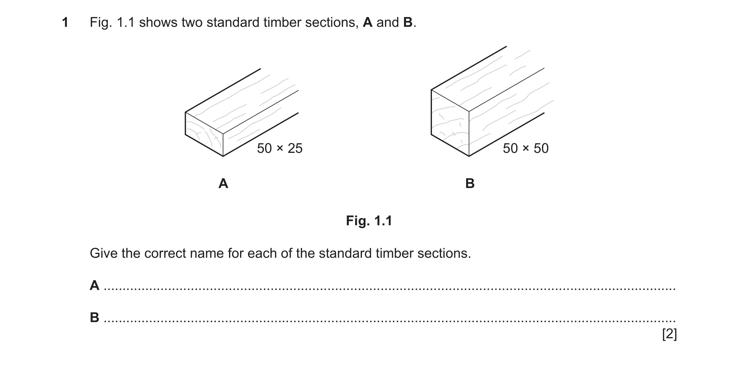 Question 205: Fig. 1.1 shows two standard timber sections, A and B. 50 × 25 50 × 50 A B Fig. 1.1 Give the correct name for each of the standard timber se…