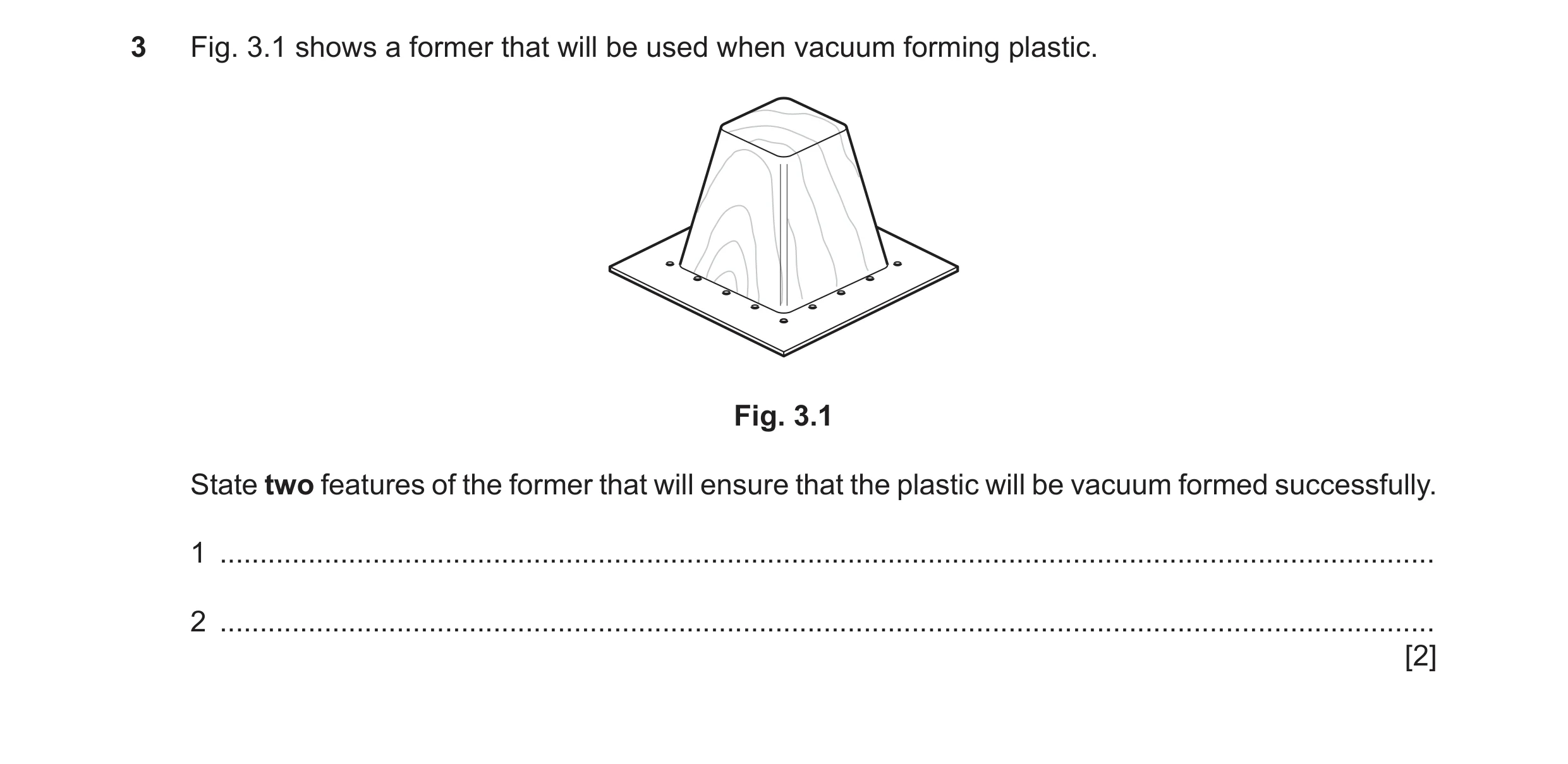 Question 207: Fig. 3.1 shows a former that will be used when vacuum forming plastic. Fig. 3.1 State two features of the former that will ensure that the …