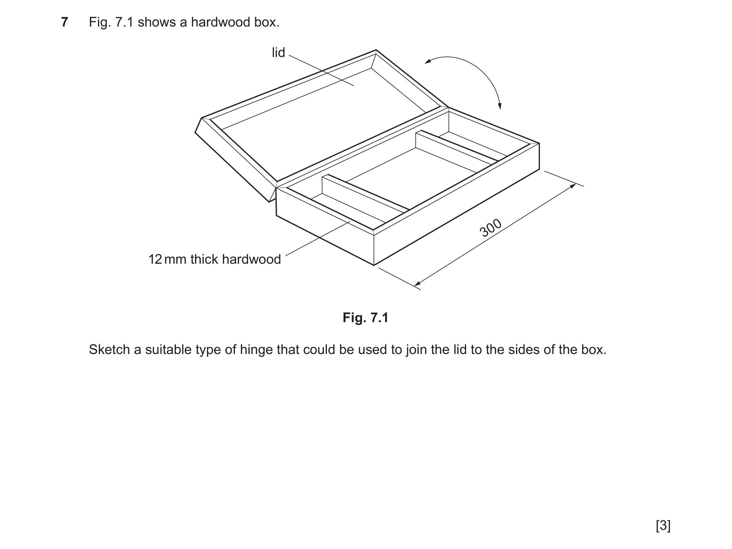 Question 36: Fig. 7.1 shows a hardwood box. lid 300 12 mm thick hardwood Fig. 7.1 Sketch a suitable type of hinge that could be used to join the lid to …