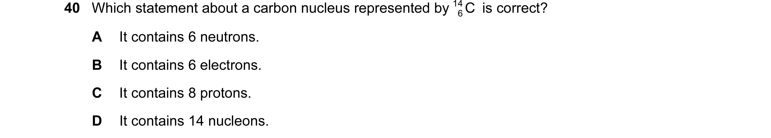 Question 38: Which statement about a carbon nucleus represented by 14 C is correct? 6 A It contains 6 neutrons. B It contains 6 electrons. C It contains…