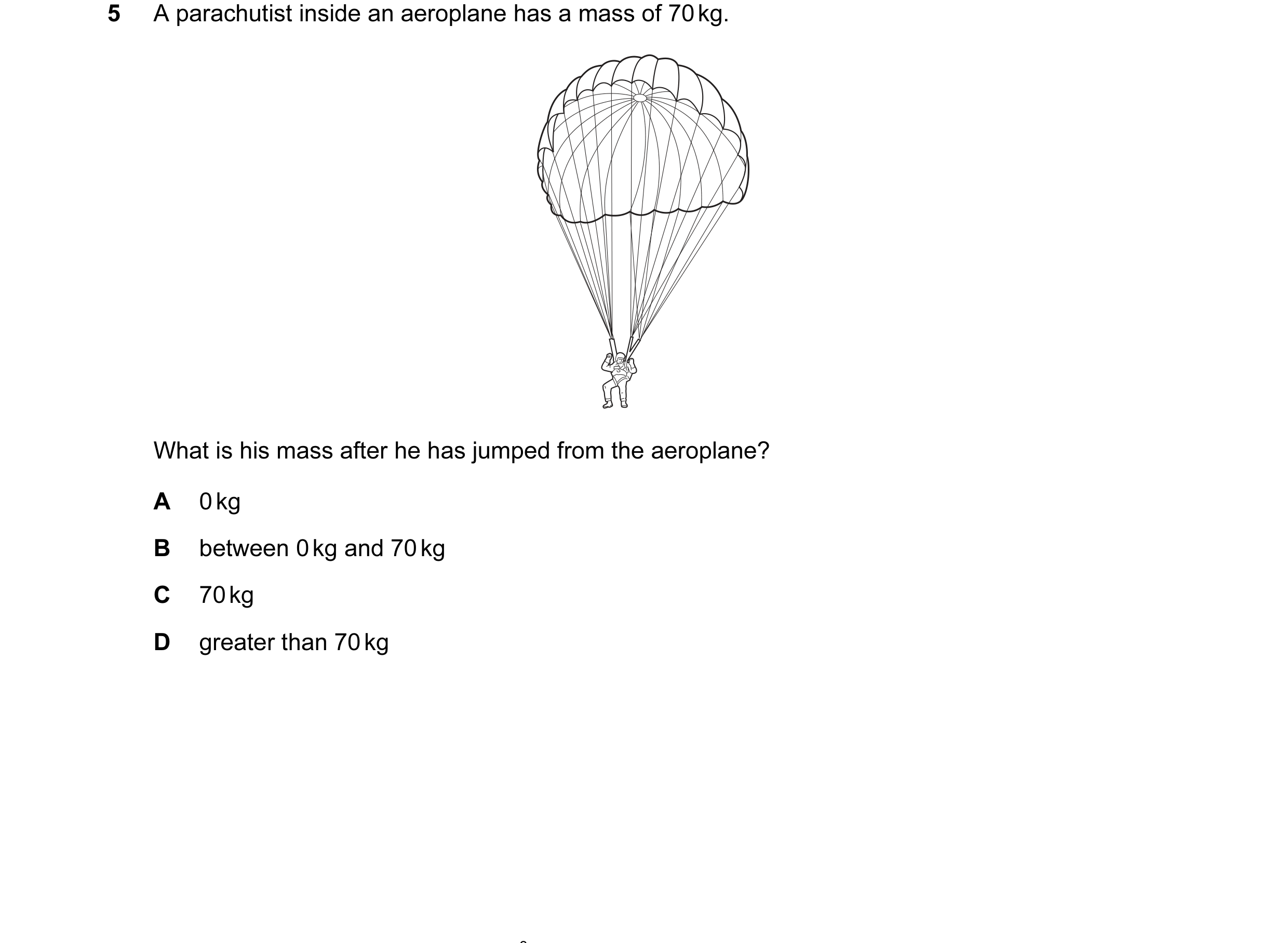Question 39: A parachutist inside an aeroplane has a mass of 70 kg. What is his mass after he has jumped from the aeroplane? A 0 kg B between 0 kg and 7…