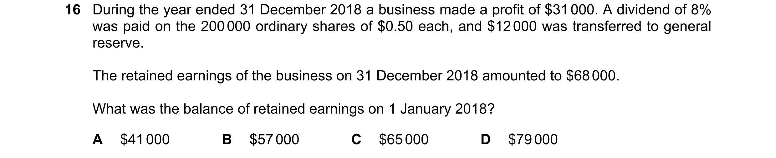 Question 68: During the year ended 31 December 2018 a business made a profit of $31 000. A dividend of 8% was paid on the 200 000 ordinary shares of $0.…