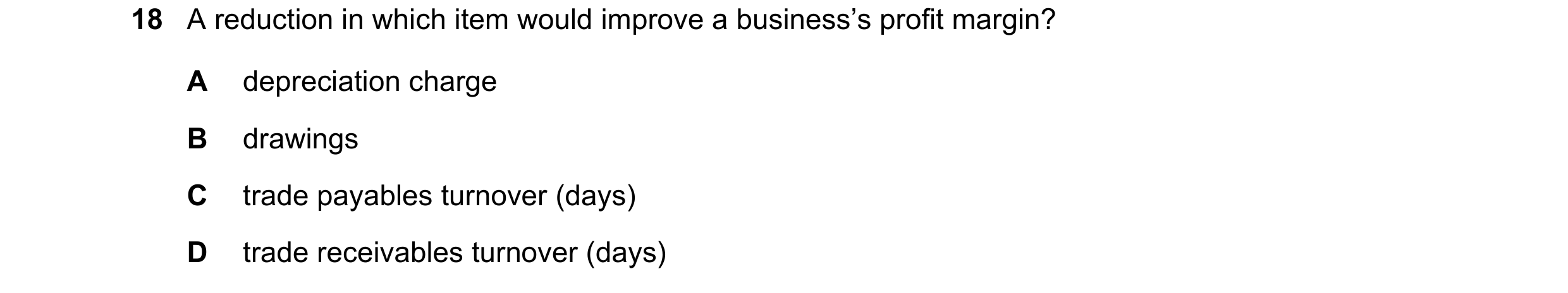 Question 264: A reduction in which item would improve a business’s profit margin? A depreciation charge B drawings C trade payables turnover (days) D tra…