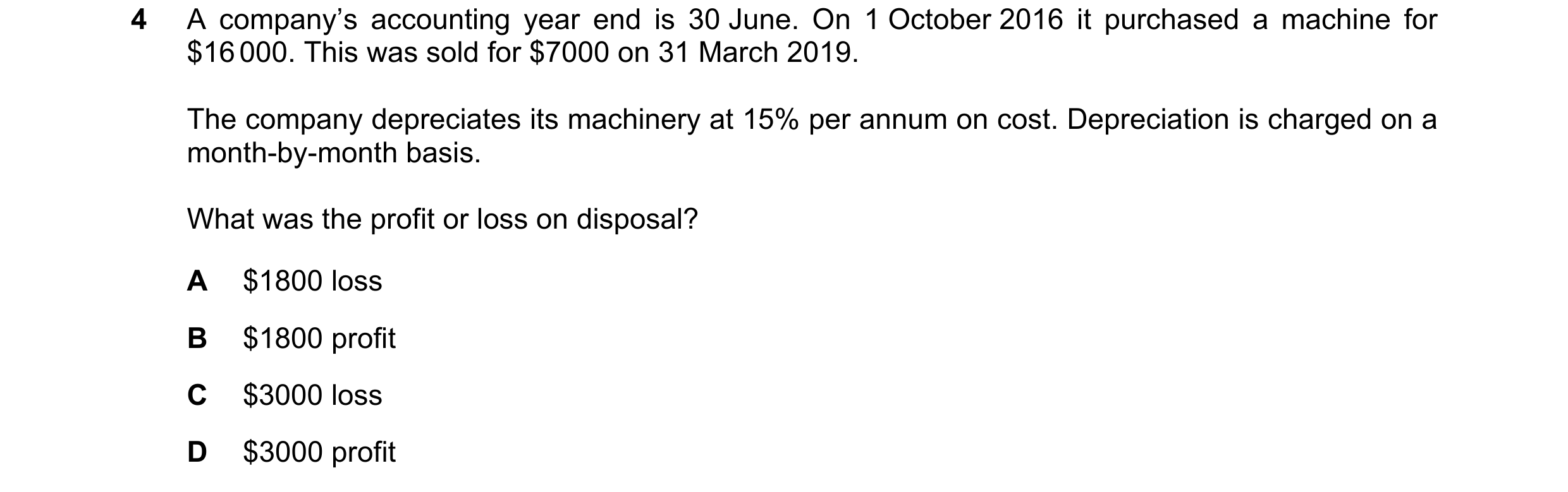 Question 175: A company’s accounting year end is 30 June. On 1 October 2016 it purchased a machine for $16 000. This was sold for $7000 on 31 March 2019.…