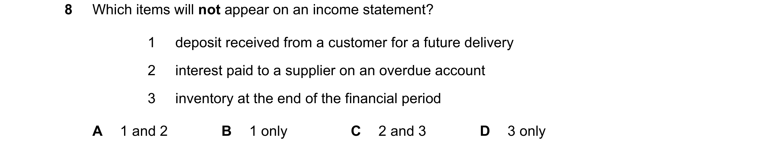 Question 617: Which items will not appear on an income statement? 1 deposit received from a customer for a future delivery 2 interest paid to a supplier …