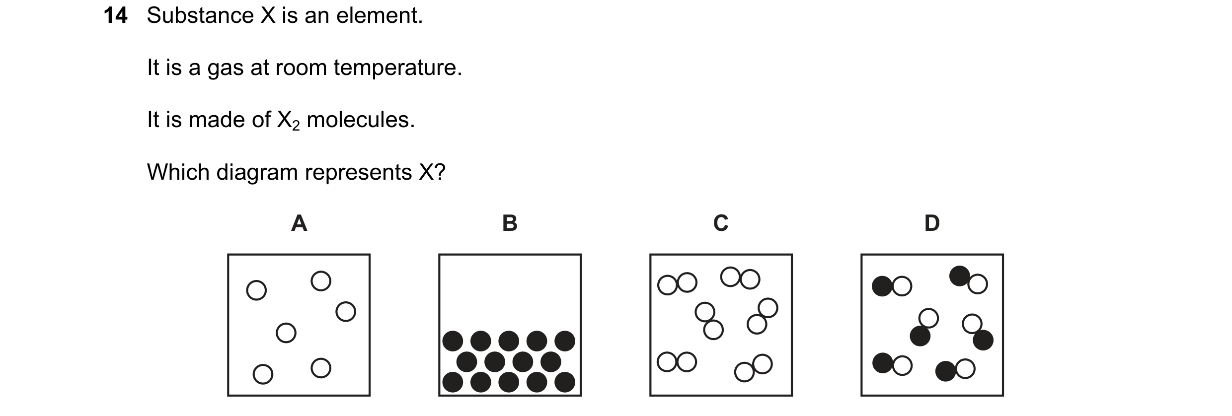 Question 37: Substance X is an element. It is a gas at room temperature. It is made of X2 molecules. Which diagram represents X? A B C D
