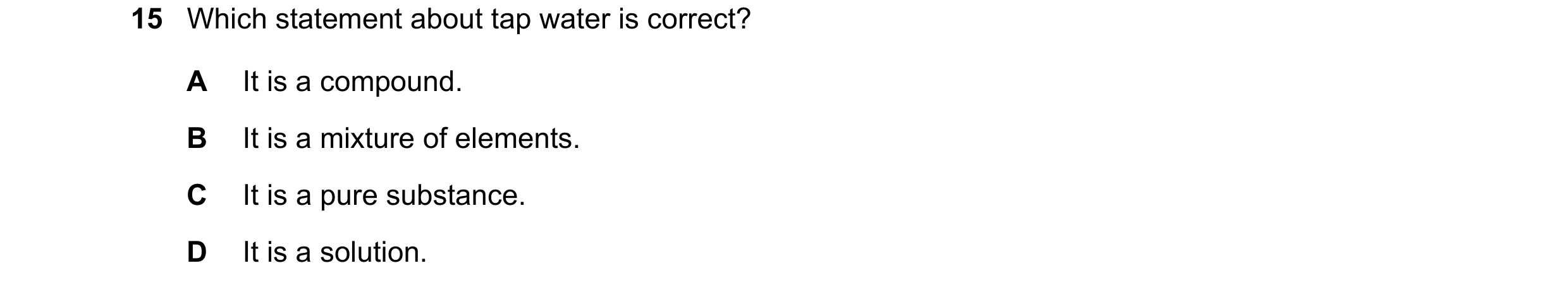 Question 38: Which statement about tap water is correct? A It is a compound. B It is a mixture of elements. C It is a pure substance. D It is a solution.
