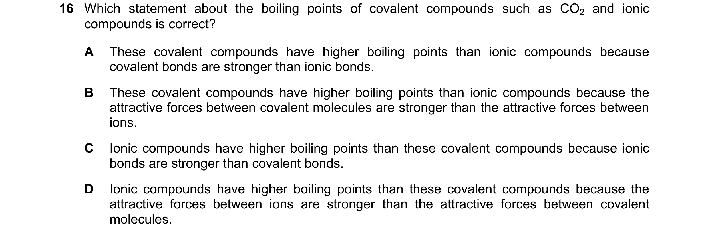 Question 34: Which statement about the boiling points of covalent compounds such as CO2 and ionic compounds is correct? A These covalent compounds have …