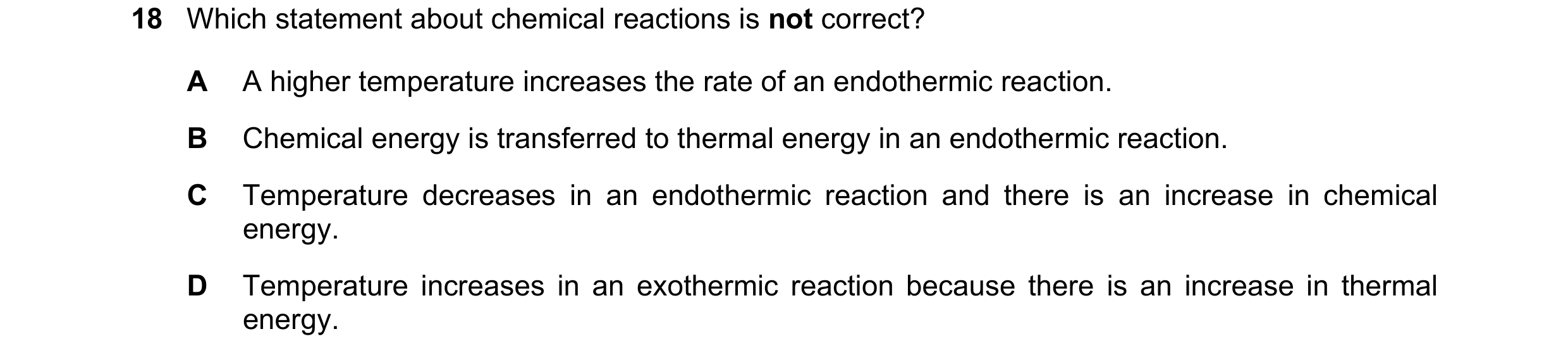 Question 38: Which statement about chemical reactions is not correct? A A higher temperature increases the rate of an endothermic reaction. B Chemical e…