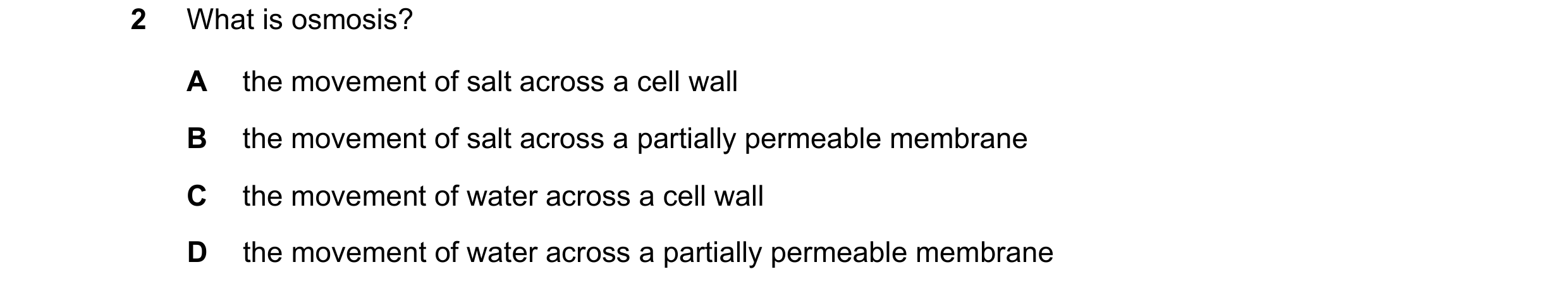 Question 13: What is osmosis? A the movement of salt across a cell wall B the movement of salt across a partially permeable membrane C the movement of w…