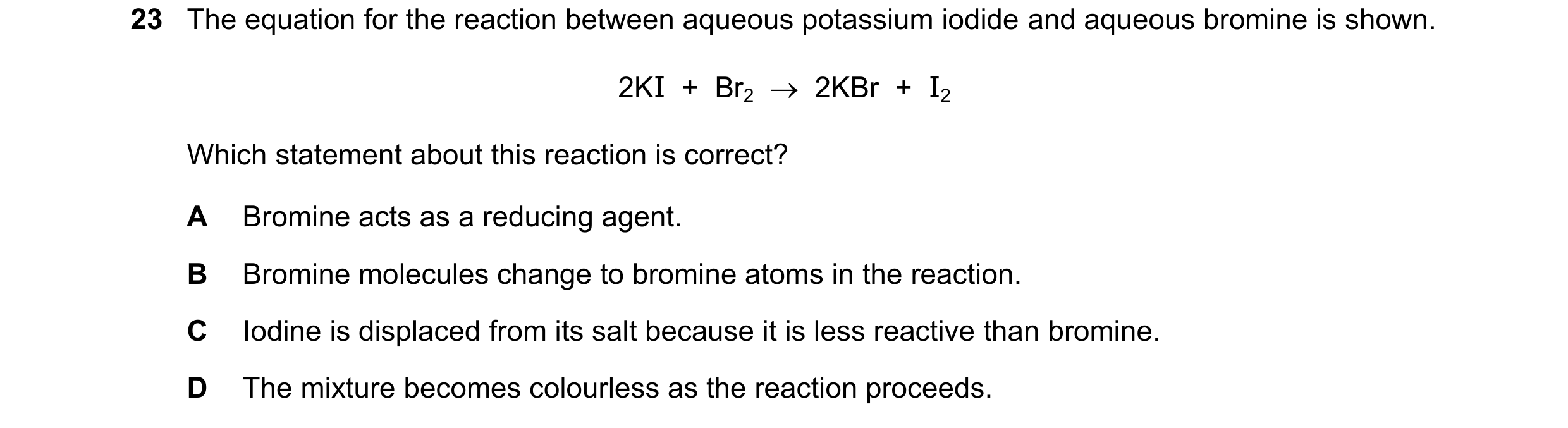 Question 49: The equation for the reaction between aqueous potassium iodide and aqueous bromine is shown. 2KI  +  Br2    2KBr  +  I2 Which statement ab…