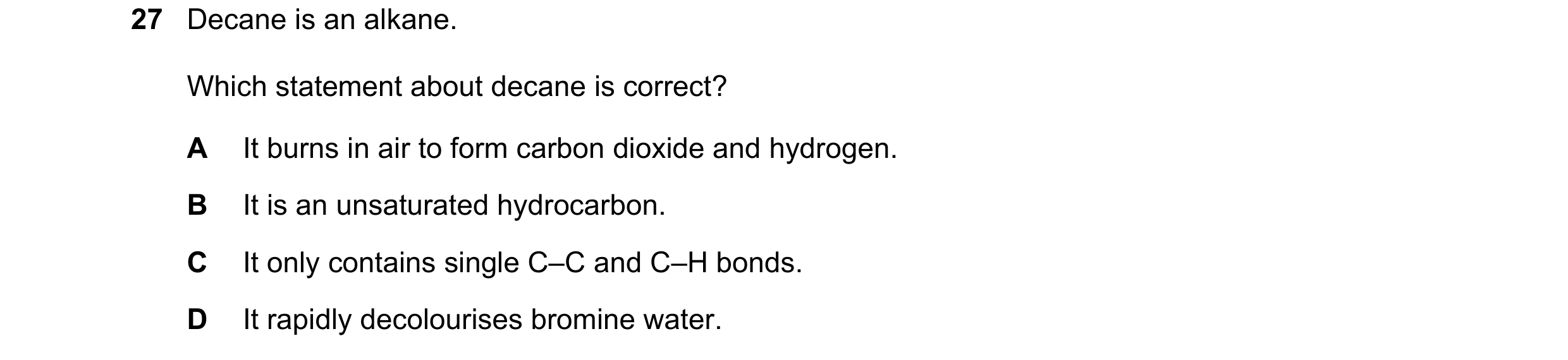 Question 22: Decane is an alkane. Which statement about decane is correct? A It burns in air to form carbon dioxide and hydrogen. B It is an unsaturated…