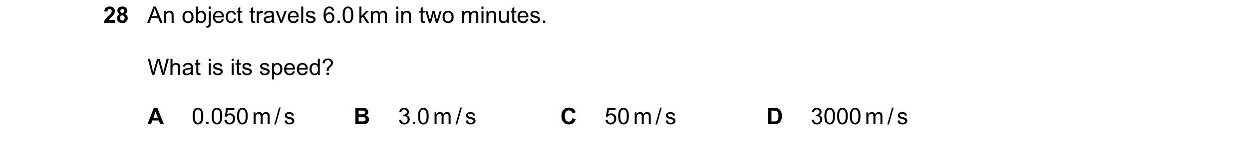 Question 48: An object travels 6.0 km in two minutes. What is its speed? A 0.050 m / s B 3.0 m / s C 50 m / s D 3000 m / s