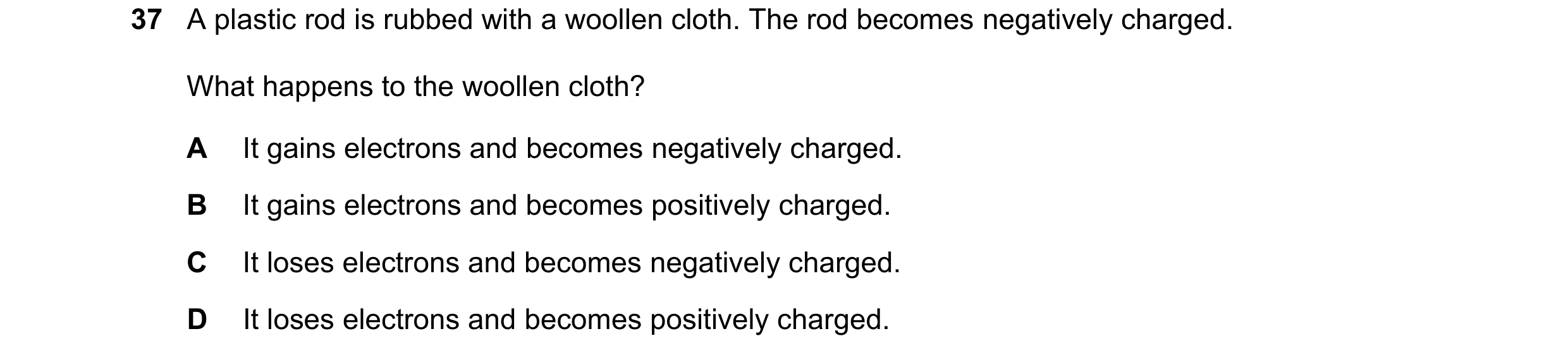 Question 93: A plastic rod is rubbed with a woollen cloth. The rod becomes negatively charged. What happens to the woollen cloth? A It gains electrons a…