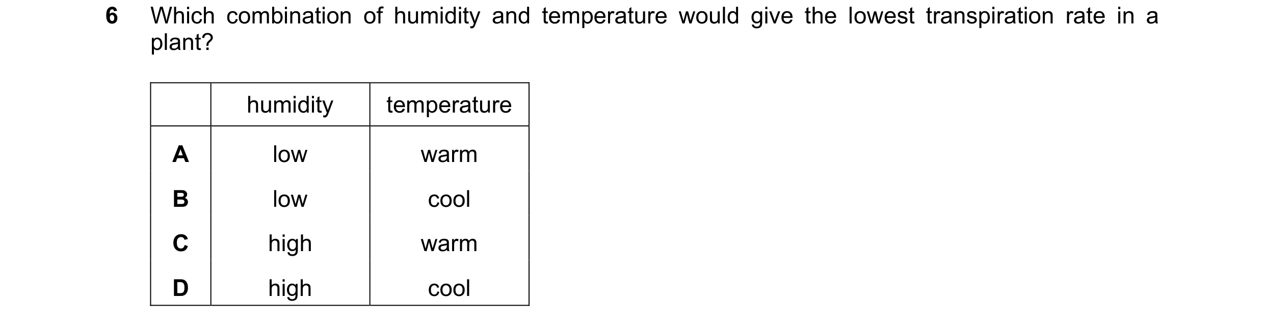 Question 19: Which combination of humidity and temperature would give the lowest transpiration rate in a plant? humidity temperature A low warm B low co…