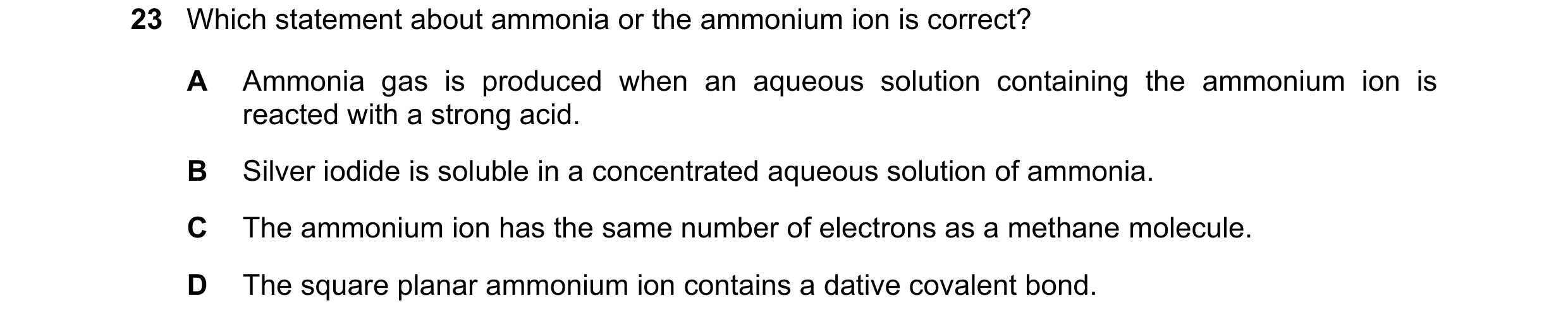 Question 73: Which statement about ammonia or the ammonium ion is correct? A Ammonia gas is produced when an aqueous solution containing the ammonium io…