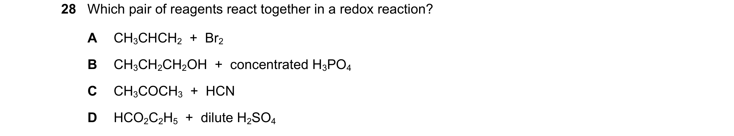 Question 210: Which pair of reagents react together in a redox reaction? A CH3CHCH2  +  Br2 B CH3CH2CH2OH  +  concentrated H3PO4 C CH3COCH3  +  HCN D HCO…