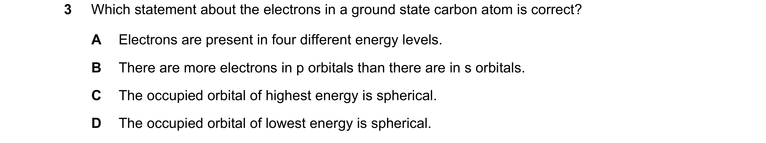 Question 66: Which statement about the electrons in a ground state carbon atom is correct? A Electrons are present in four different energy levels. B Th…