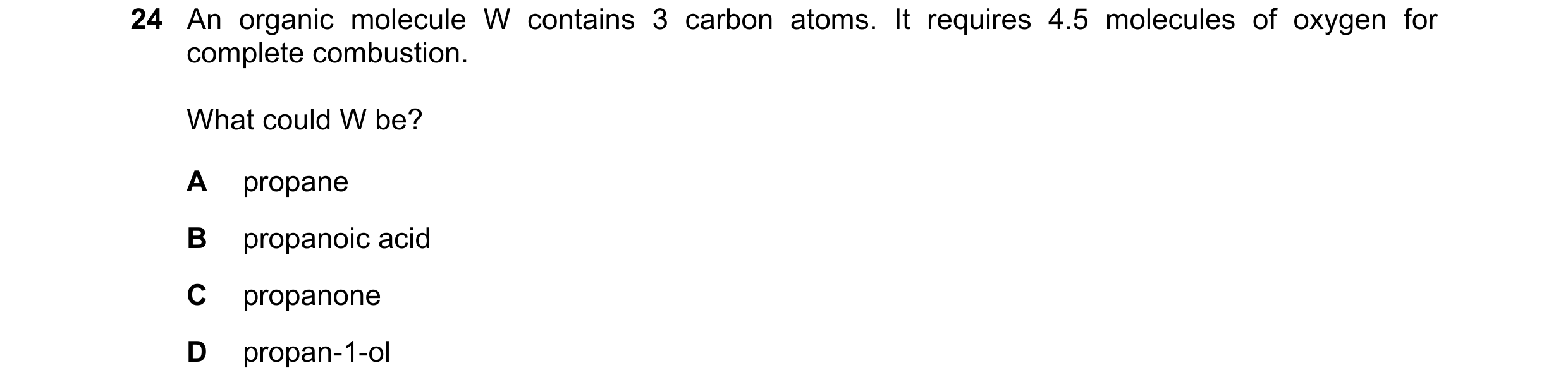 Question 153: An organic molecule W contains 3 carbon atoms. It requires 4.5 molecules of oxygen for complete combustion. What could W be? A propane B pr…