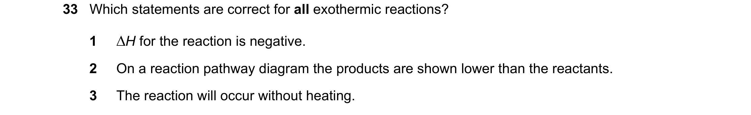 Question 128: Which statements are correct for all exothermic reactions? 1 ∆H for the reaction is negative. 2 On a reaction pathway diagram the products …