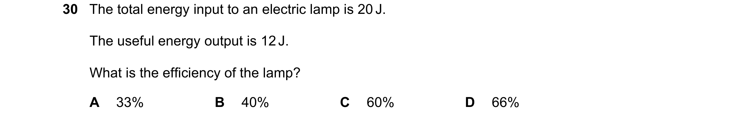 Question 30: The total energy input to an electric lamp is 20 J. The useful energy output is 12 J. What is the efficiency of the lamp? A 33% B 40% C 60%…