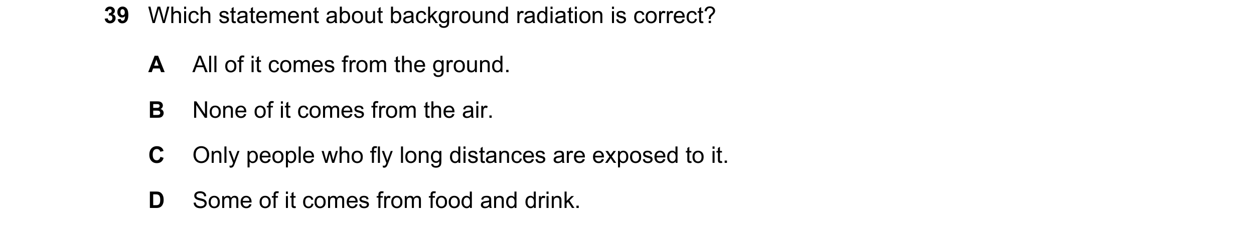 Question 13: Which statement about background radiation is correct? A All of it comes from the ground. B None of it comes from the air. C Only people wh…