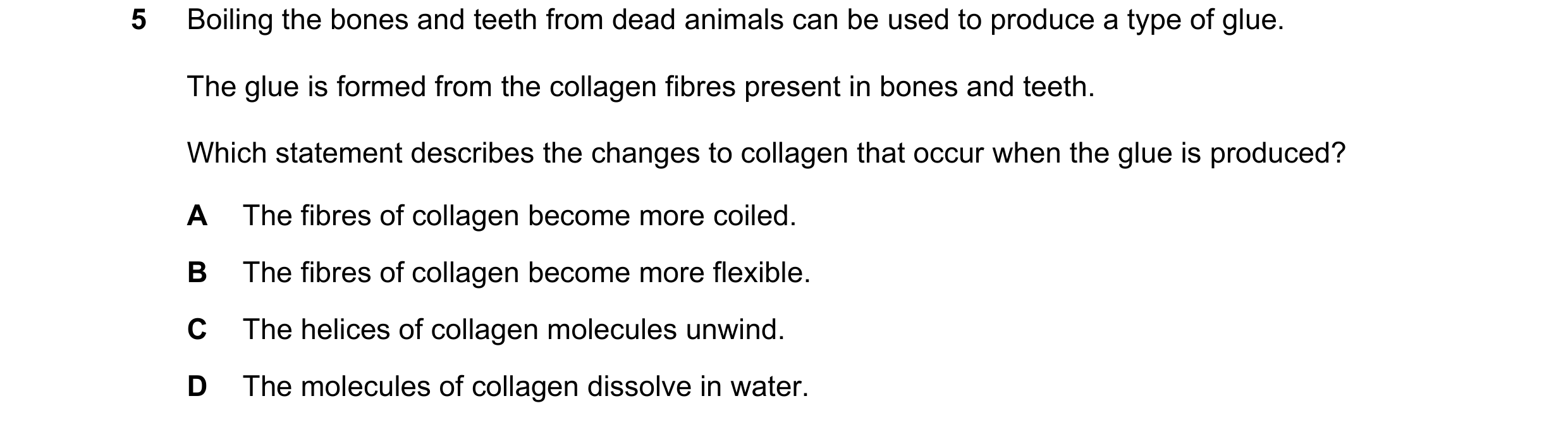 Question 118: Boiling the bones and teeth from dead animals can be used to produce a type of glue. The glue is formed from the collagen fibres present in…