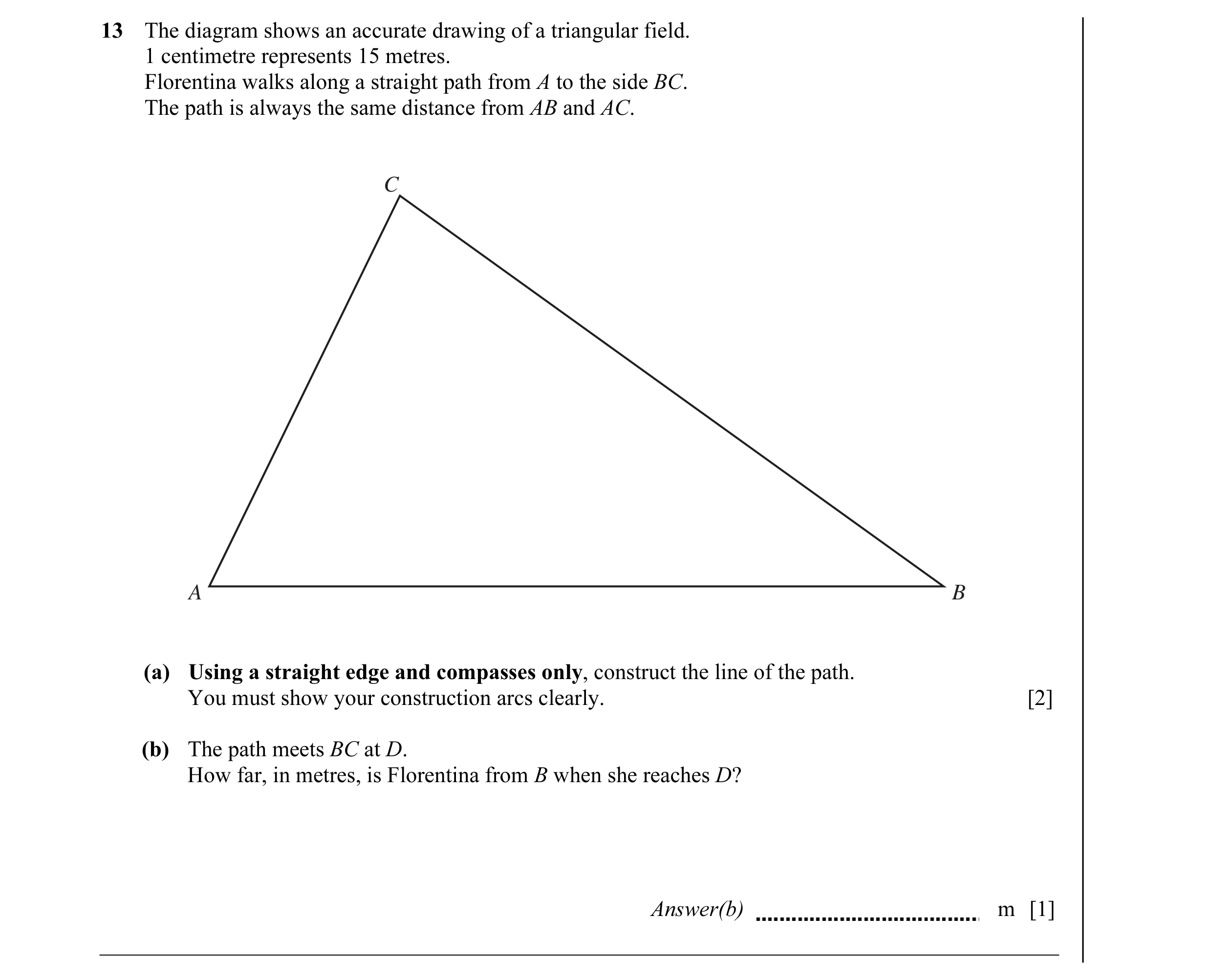 Question 1: The diagram shows an accurate drawing of a triangular field. 1 centimetre represents 15 metres. Florentina walks along a straight path from…