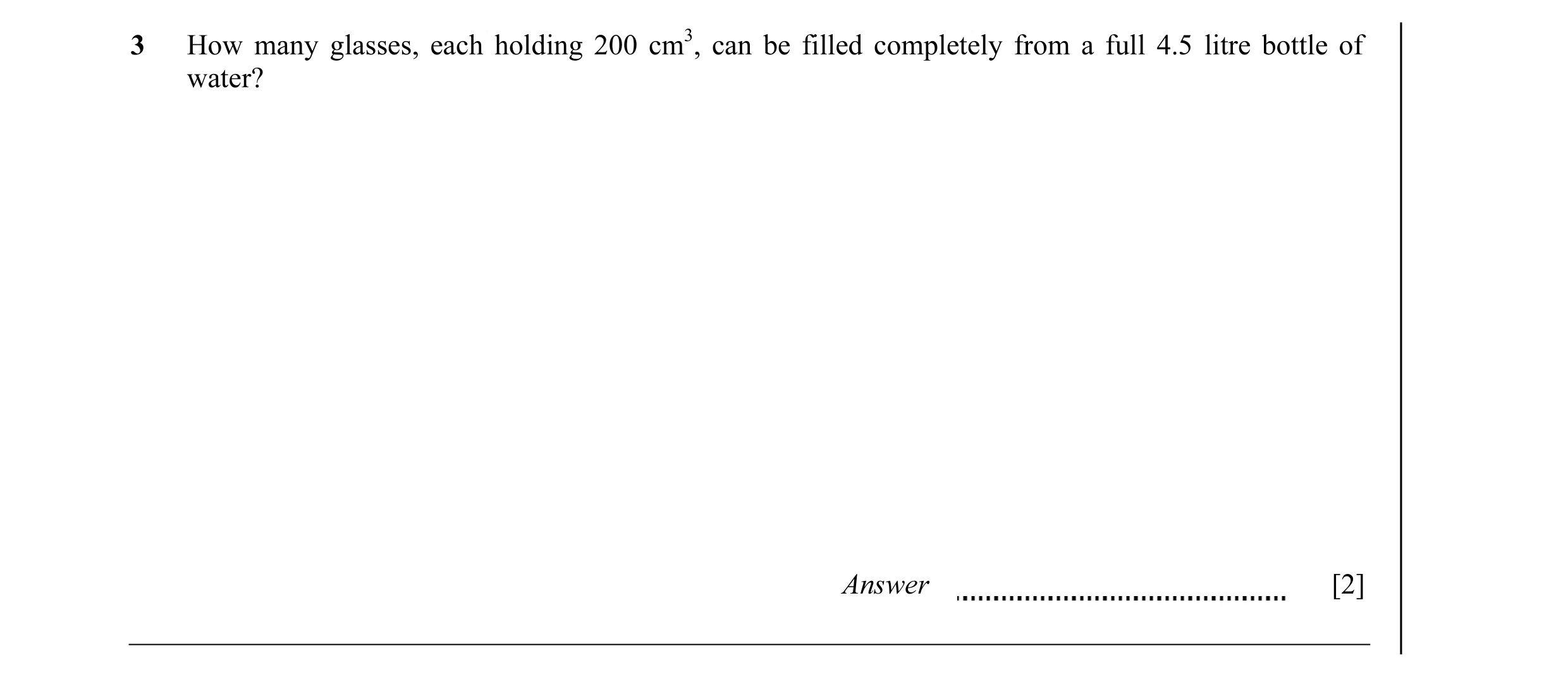 Question 10: How many glasses, each holding 200 cm3, can be filled completely from a full 4.5 litre bottle of water? Answer [2]