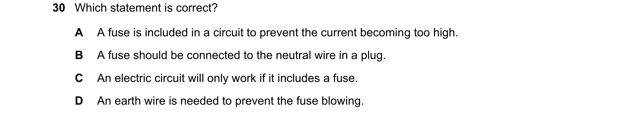 Question 120: Which statement is correct? A A fuse is included in a circuit to prevent the current becoming too high. B A fuse should be connected to the…